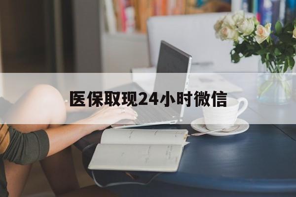 清远医保取现24小时微信(医保取现24小时微信联系方式)