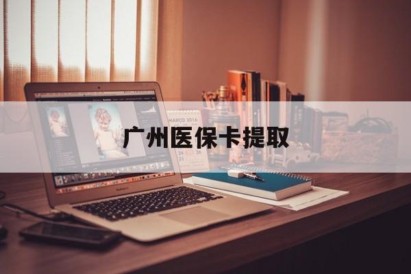 清远广州医保卡提取(广州医保卡提取多久到账)