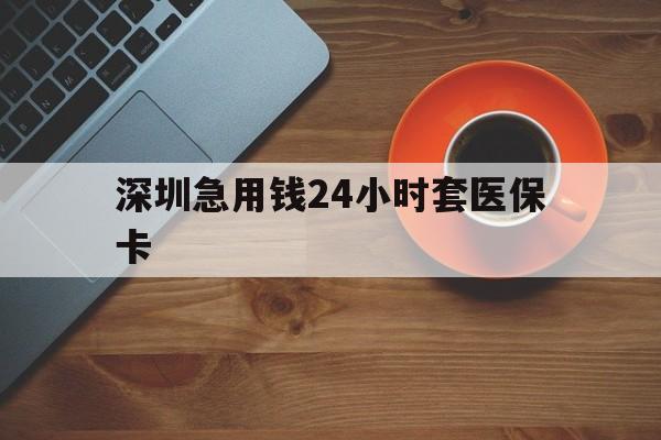 清远深圳急用钱24小时套医保卡(深圳在线套医保卡联系方式)