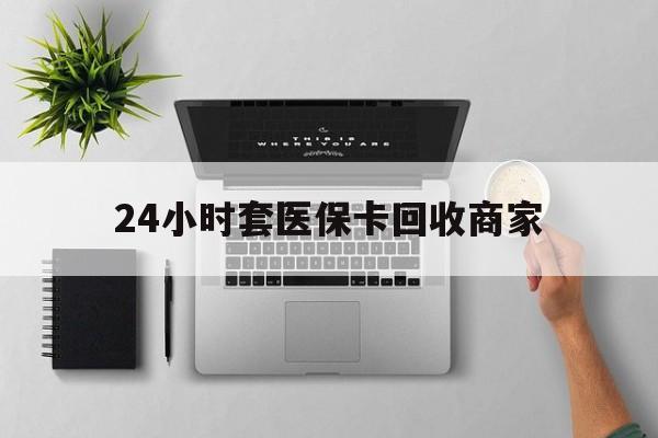 清远24小时套医保卡回收商家(医保取现24小时微信)