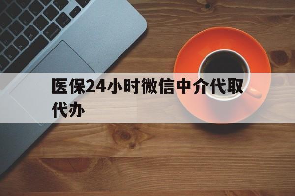 清远医保24小时微信中介代取代办(医保24小时微信中介代取代办是真的吗)