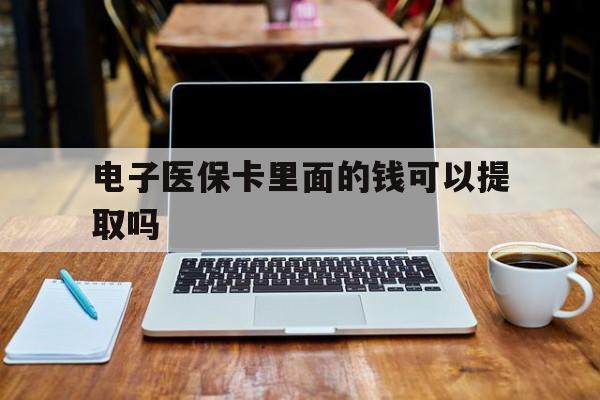 清远电子医保卡里面的钱可以提取吗(电子医保卡能使用医保余额吗)