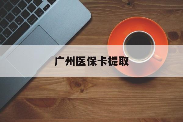 清远广州医保卡提取(广州医保卡提取流程)