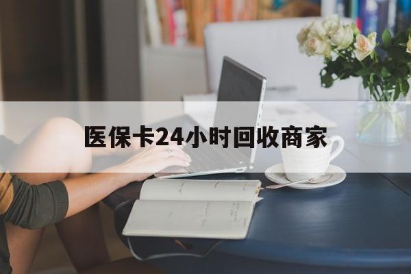 清远医保卡24小时回收商家(高价回收医保卡联系方式)