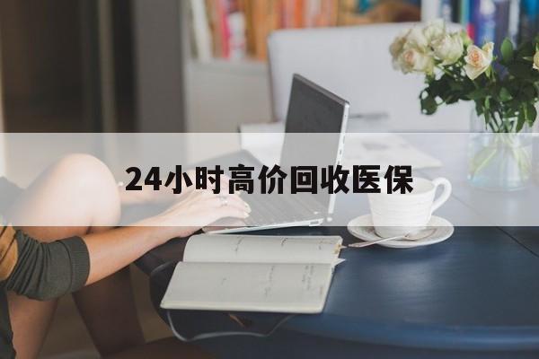 清远24小时高价回收医保(24小时高价回收医保小额)