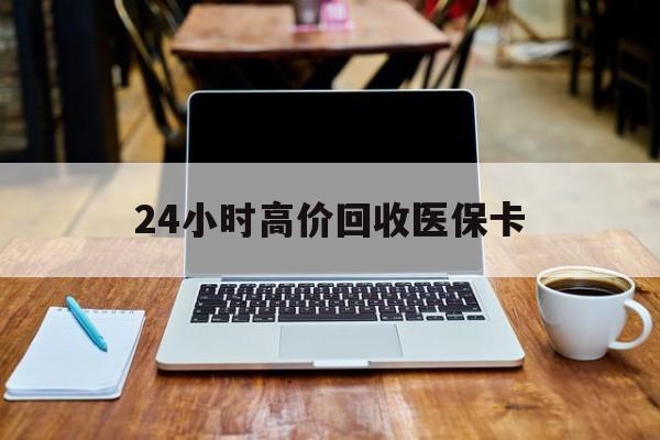 清远24小时高价回收医保卡(医保卡回收比例是多少)
