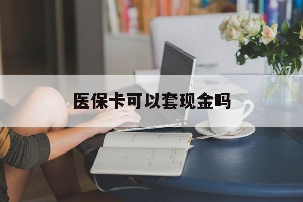 清远医保卡可以套现金吗(医保卡钱能套现吗)