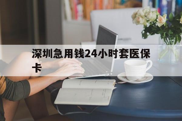 清远深圳急用钱24小时套医保卡(深圳医保卡提取现金方法)
