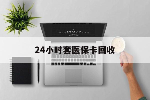 清远24小时套医保卡回收(医保卡回收比例是多少)